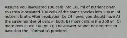 Assume you inoculated 100 cells into 100 ml of nutrient broth. You then inoculated 100 cells of the same species into 200 ml of nutrient broth. After incubation for 24 hours, you should have A) the same number of cells in both. B) more cells in the 200 ml. C) more cells in the 100 ml. D) The answer cannot be determined based on the information provided.