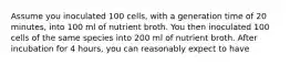 Assume you inoculated 100 cells, with a generation time of 20 minutes, into 100 ml of nutrient broth. You then inoculated 100 cells of the same species into 200 ml of nutrient broth. After incubation for 4 hours, you can reasonably expect to have