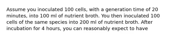 Assume you inoculated 100 cells, with a generation time of 20 minutes, into 100 ml of nutrient broth. You then inoculated 100 cells of the same species into 200 ml of nutrient broth. After incubation for 4 hours, you can reasonably expect to have