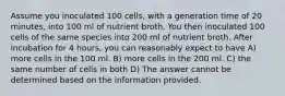 Assume you inoculated 100 cells, with a generation time of 20 minutes, into 100 ml of nutrient broth. You then inoculated 100 cells of the same species into 200 ml of nutrient broth. After incubation for 4 hours, you can reasonably expect to have A) more cells in the 100 ml. B) more cells in the 200 ml. C) the same number of cells in both D) The answer cannot be determined based on the information provided.