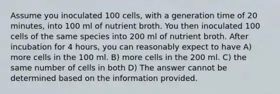 Assume you inoculated 100 cells, with a generation time of 20 minutes, into 100 ml of nutrient broth. You then inoculated 100 cells of the same species into 200 ml of nutrient broth. After incubation for 4 hours, you can reasonably expect to have A) more cells in the 100 ml. B) more cells in the 200 ml. C) the same number of cells in both D) The answer cannot be determined based on the information provided.