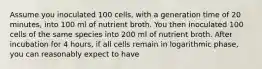 Assume you inoculated 100 cells, with a generation time of 20 minutes, into 100 ml of nutrient broth. You then inoculated 100 cells of the same species into 200 ml of nutrient broth. After incubation for 4 hours, if all cells remain in logarithmic phase, you can reasonably expect to have