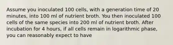 Assume you inoculated 100 cells, with a generation time of 20 minutes, into 100 ml of nutrient broth. You then inoculated 100 cells of the same species into 200 ml of nutrient broth. After incubation for 4 hours, if all cells remain in logarithmic phase, you can reasonably expect to have