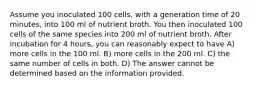 Assume you inoculated 100 cells, with a generation time of 20 minutes, into 100 ml of nutrient broth. You then inoculated 100 cells of the same species into 200 ml of nutrient broth. After incubation for 4 hours, you can reasonably expect to have A) more cells in the 100 ml. B) more cells in the 200 ml. C) the same number of cells in both. D) The answer cannot be determined based on the information provided.