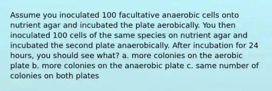 Assume you inoculated 100 facultative anaerobic cells onto nutrient agar and incubated the plate aerobically. You then inoculated 100 cells of the same species on nutrient agar and incubated the second plate anaerobically. After incubation for 24 hours, you should see what? a. more colonies on the aerobic plate b. more colonies on the anaerobic plate c. same number of colonies on both plates