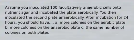 Assume you inoculated 100 facultatively anaerobic cells onto nutrient agar and incubated the plate aerobically. You then inoculated the second plate anaerobically. After incubation for 24 hours, you should have.... a. more colonies on the aerobic plate b. more colonies on the anaerobic plate c. the same number of colonies on both plates