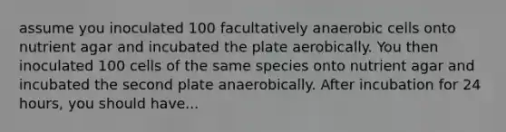 assume you inoculated 100 facultatively anaerobic cells onto nutrient agar and incubated the plate aerobically. You then inoculated 100 cells of the same species onto nutrient agar and incubated the second plate anaerobically. After incubation for 24 hours, you should have...