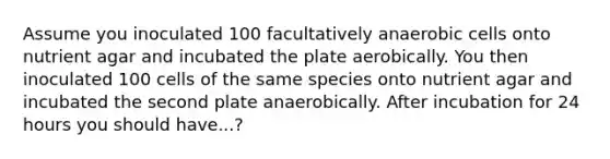 Assume you inoculated 100 facultatively anaerobic cells onto nutrient agar and incubated the plate aerobically. You then inoculated 100 cells of the same species onto nutrient agar and incubated the second plate anaerobically. After incubation for 24 hours you should have...?