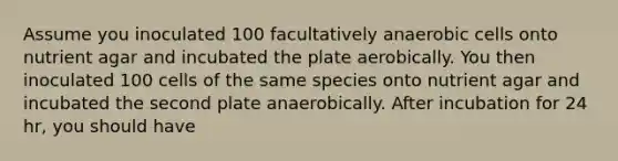 Assume you inoculated 100 facultatively anaerobic cells onto nutrient agar and incubated the plate aerobically. You then inoculated 100 cells of the same species onto nutrient agar and incubated the second plate anaerobically. After incubation for 24 hr, you should have