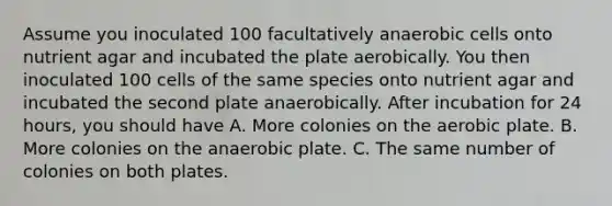 Assume you inoculated 100 facultatively anaerobic cells onto nutrient agar and incubated the plate aerobically. You then inoculated 100 cells of the same species onto nutrient agar and incubated the second plate anaerobically. After incubation for 24 hours, you should have A. More colonies on the aerobic plate. B. More colonies on the anaerobic plate. C. The same number of colonies on both plates.