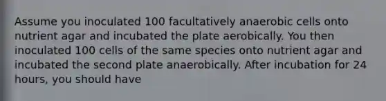 Assume you inoculated 100 facultatively anaerobic cells onto nutrient agar and incubated the plate aerobically. You then inoculated 100 cells of the same species onto nutrient agar and incubated the second plate anaerobically. After incubation for 24 hours, you should have