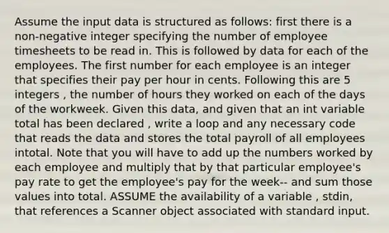 Assume the input data is structured as follows: first there is a non-negative integer specifying the number of employee timesheets to be read in. This is followed by data for each of the employees. The first number for each employee is an integer that specifies their pay per hour in cents. Following this are 5 integers , the number of hours they worked on each of the days of the workweek. Given this data, and given that an int variable total has been declared , write a loop and any necessary code that reads the data and stores the total payroll of all employees intotal. Note that you will have to add up the numbers worked by each employee and multiply that by that particular employee's pay rate to get the employee's pay for the week-- and sum those values into total. ASSUME the availability of a variable , stdin, that references a Scanner object associated with standard input.