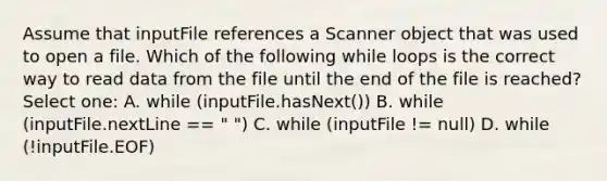 Assume that inputFile references a Scanner object that was used to open a file. Which of the following while loops is the correct way to read data from the file until the end of the file is reached? Select one: A. while (inputFile.hasNext()) B. while (inputFile.nextLine == " ") C. while (inputFile != null) D. while (!inputFile.EOF)