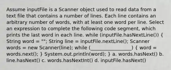 Assume inputFile is a Scanner object used to read data from a text file that contains a number of lines. Each line contains an arbitrary number of words, with at least one word per line. Select an expression to complete the following code segment, which prints the last word in each line. while (inputFile.hasNextLine()) ( String word = ""; String line = inputFile.nextLine(); Scanner words = new Scanner(line); while (_________________) { word = words.next(); ) System.out.println(word); } a. words.hasNext() b. line.hasNext() c. words.hasNextInt() d. inputFile.hasNext()