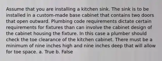 Assume that you are installing a kitchen sink. The sink is to be installed in a custom-made base cabinet that contains two doors that open outward. Plumbing code requirements dictate certain requirements for fixtures than can involve the cabinet design of the cabinet housing the fixture. In this case a plumber should check the toe clearance of the kitchen cabinet. There must be a minimum of nine inches high and nine inches deep that will allow for toe space. a. True b. False