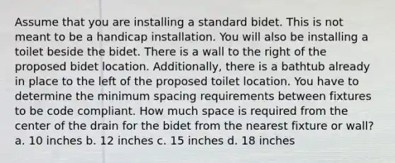 Assume that you are installing a standard bidet. This is not meant to be a handicap installation. You will also be installing a toilet beside the bidet. There is a wall to the right of the proposed bidet location. Additionally, there is a bathtub already in place to the left of the proposed toilet location. You have to determine the minimum spacing requirements between fixtures to be code compliant. How much space is required from the center of the drain for the bidet from the nearest fixture or wall? a. 10 inches b. 12 inches c. 15 inches d. 18 inches