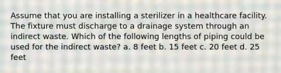 Assume that you are installing a sterilizer in a healthcare facility. The fixture must discharge to a drainage system through an indirect waste. Which of the following lengths of piping could be used for the indirect waste? a. 8 feet b. 15 feet c. 20 feet d. 25 feet