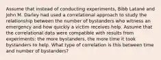 Assume that instead of conducting experiments, Bibb Latané and John M. Darley had used a correlational approach to study the relationship between the number of bystanders who witness an emergency and how quickly a victim receives help. Assume that the correlational data were compatible with results from experiments: the more bystanders, the more time it took bystanders to help. What type of correlation is this between time and number of bystanders?