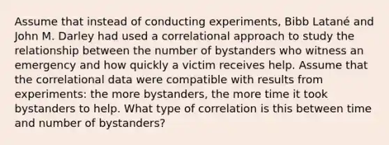 Assume that instead of conducting experiments, Bibb Latané and John M. Darley had used a correlational approach to study the relationship between the number of bystanders who witness an emergency and how quickly a victim receives help. Assume that the correlational data were compatible with results from experiments: the more bystanders, the more time it took bystanders to help. What type of correlation is this between time and number of bystanders?