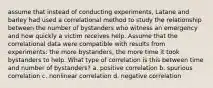 assume that instead of conducting experiments, Latane and barley had used a correlational method to study the relationship between the number of bystanders who witness an emergency and how quickly a victim receives help. Assume that the correlational data were compatible with results from experiments: the more bystanders, the more time it took bystanders to help. What type of correlation is this between time and number of bystanders? a. positive correlation b. spurious correlation c. nonlinear correlation d. negative correlation