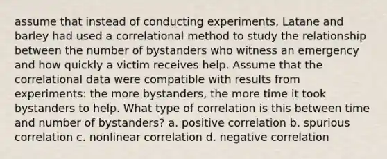 assume that instead of conducting experiments, Latane and barley had used a correlational method to study the relationship between the number of bystanders who witness an emergency and how quickly a victim receives help. Assume that the correlational data were compatible with results from experiments: the more bystanders, the more time it took bystanders to help. What type of correlation is this between time and number of bystanders? a. positive correlation b. spurious correlation c. nonlinear correlation d. negative correlation