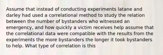 Assume that instead of conducting experiments latane and darley had used a correlational method to study the relation between the number of bystanders who witnessed an emergency, and how quickly a victim receives help assume that the correlational data were compatible with the results from the experiments the more bystanders the longer it took bystanders to help. What type of correlation is this