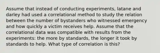 Assume that instead of conducting experiments, latane and darley had used a correlational method to study the relation between the number of bystanders who witnessed emergency and how quickly a victim receives help. Assume that the correlational data was compatible with results from the experiments: the more by standards, the longer it took by standards to help. What type of correlation is this?