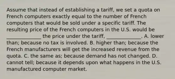 Assume that instead of establishing a tariff, we set a quota on French computers exactly equal to the number of French computers that would be sold under a specific tariff. The resulting price of the French computers in the U.S. would be ______________ the price under the tariff, ______________. A. lower than; because no tax is involved. B. higher than; because the French manufacturers will get the increased revenue from the quota. C. the same as; because demand has not changed. D. cannot tell; because it depends upon what happens in the U.S. manufactured computer market.