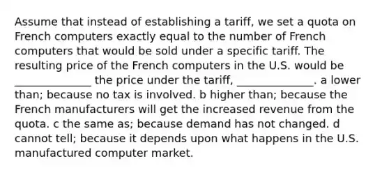 Assume that instead of establishing a tariff, we set a quota on French computers exactly equal to the number of French computers that would be sold under a specific tariff. The resulting price of the French computers in the U.S. would be ______________ the price under the tariff, ______________. a lower than; because no tax is involved. b higher than; because the French manufacturers will get the increased revenue from the quota. c the same as; because demand has not changed. d cannot tell; because it depends upon what happens in the U.S. manufactured computer market.