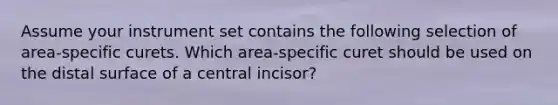 Assume your instrument set contains the following selection of area-specific curets. Which area-specific curet should be used on the distal surface of a central incisor?