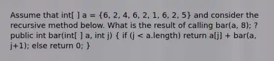 Assume that int[ ] a = (6, 2, 4, 6, 2, 1, 6, 2, 5) and consider the recursive method below. What is the result of calling bar(a, 8); ? public int bar(int[ ] a, int j) ( if (j < a.length) return a[j] + bar(a, j+1); else return 0; )