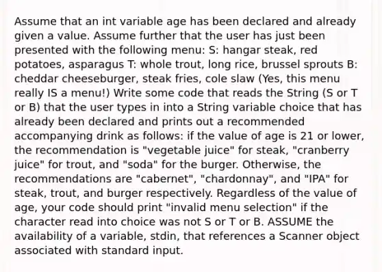 Assume that an int variable age has been declared and already given a value. Assume further that the user has just been presented with the following menu: S: hangar steak, red potatoes, asparagus T: whole trout, long rice, brussel sprouts B: cheddar cheeseburger, steak fries, cole slaw (Yes, this menu really IS a menu!) Write some code that reads the String (S or T or B) that the user types in into a String variable choice that has already been declared and prints out a recommended accompanying drink as follows: if the value of age is 21 or lower, the recommendation is "vegetable juice" for steak, "cranberry juice" for trout, and "soda" for the burger. Otherwise, the recommendations are "cabernet", "chardonnay", and "IPA" for steak, trout, and burger respectively. Regardless of the value of age, your code should print "invalid menu selection" if the character read into choice was not S or T or B. ASSUME the availability of a variable, stdin, that references a Scanner object associated with standard input.