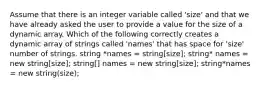 Assume that there is an integer variable called 'size' and that we have already asked the user to provide a value for the size of a dynamic array. Which of the following correctly creates a dynamic array of strings called 'names' that has space for 'size' number of strings. string *names = string[size]; string* names = new string[size]; string[] names = new string[size]; string*names = new string(size);