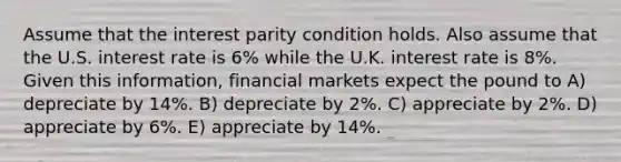 Assume that the interest parity condition holds. Also assume that the U.S. interest rate is 6% while the U.K. interest rate is 8%. Given this information, financial markets expect the pound to A) depreciate by 14%. B) depreciate by 2%. C) appreciate by 2%. D) appreciate by 6%. E) appreciate by 14%.