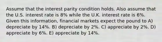 Assume that the interest parity condition holds. Also assume that the U.S. interest rate is 8% while the U.K. interest rate is 6%. Given this information, financial markets expect the pound to A) depreciate by 14%. B) depreciate by 2%. C) appreciate by 2%. D) appreciate by 6%. E) appreciate by 14%.