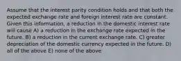 Assume that the interest parity condition holds and that both the expected exchange rate and foreign interest rate are constant. Given this information, a reduction in the domestic interest rate will cause A) a reduction in the exchange rate expected in the future. B) a reduction in the current exchange rate. C) greater depreciation of the domestic currency expected in the future. D) all of the above E) none of the above