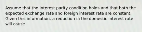 Assume that the interest parity condition holds and that both the expected exchange rate and foreign interest rate are constant. Given this information, a reduction in the domestic interest rate will cause