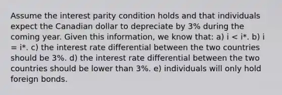 Assume the interest parity condition holds and that individuals expect the Canadian dollar to depreciate by 3% during the coming year. Given this information, we know that: a) i < i*. b) i = i*. c) the interest rate differential between the two countries should be 3%. d) the interest rate differential between the two countries should be lower than 3%. e) individuals will only hold foreign bonds.