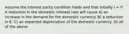 Assume the interest parity condition holds and that initially i = i*. A reduction in the domestic interest rate will cause A) an increase in the demand for the domestic currency. B) a reduction in E. C) an expected depreciation of the domestic currency. D) all of the above