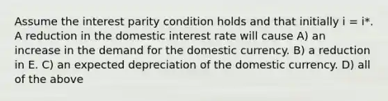 Assume the interest parity condition holds and that initially i = i*. A reduction in the domestic interest rate will cause A) an increase in the demand for the domestic currency. B) a reduction in E. C) an expected depreciation of the domestic currency. D) all of the above