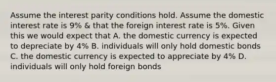 Assume the interest parity conditions hold. Assume the domestic interest rate is 9% & that the foreign interest rate is 5%. Given this we would expect that A. the domestic currency is expected to depreciate by 4% B. individuals will only hold domestic bonds C. the domestic currency is expected to appreciate by 4% D. individuals will only hold foreign bonds