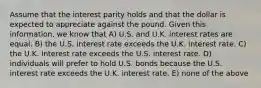 Assume that the interest parity holds and that the dollar is expected to appreciate against the pound. Given this information, we know that A) U.S. and U.K. interest rates are equal. B) the U.S. interest rate exceeds the U.K. interest rate. C) the U.K. interest rate exceeds the U.S. interest rate. D) individuals will prefer to hold U.S. bonds because the U.S. interest rate exceeds the U.K. interest rate. E) none of the above