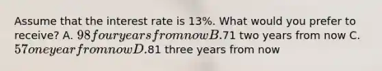 Assume that the interest rate is 13​%. What would you prefer to​ receive? A. 98 four years from now B.71 two years from now C. 57 one year from now D.81 three years from now