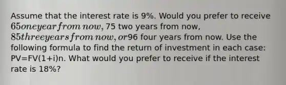 Assume that the interest rate is 9​%. Would you prefer to receive ​65 one year from​ now, ​75 two years from​ now, ​85 three years from​ now, or ​96 four years from now. Use the following formula to find the return of investment in each​ case: PV=FV(1+i)n. What would you prefer to receive if the interest rate is 18​%?