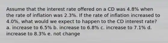 Assume that the interest rate offered on a CD was 4.8% when the rate of inflation was 2.3%. If the rate of inflation increased to 4.0%, what would we expect to happen to the CD interest rate? a. increase to 6.5% b. increase to 6.8% c. increase to 7.1% d. increase to 8.3% e. not change