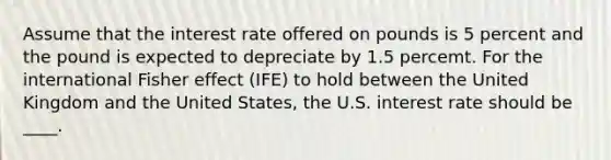 Assume that the interest rate offered on pounds is 5 percent and the pound is expected to depreciate by 1.5 percemt. For the international Fisher effect (IFE) to hold between the United Kingdom and the United States, the U.S. interest rate should be ____.