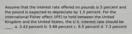 Assume that the interest rate offered on pounds is 5 percent and the pound is expected to depreciate by 1.5 percent. For the international Fisher effect (IFE) to hold between the United Kingdom and the United States, the U.S. interest rate should be ____. a. 3.43 percent b. 5.68 percent c. 6.5 percent d. 7.3 percent