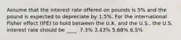 Assume that the interest rate offered on pounds is 5% and the pound is expected to depreciate by 1.5%. For the international Fisher effect (IFE) to hold between the U.K. and the U.S., the U.S. interest rate should be ____. 7.3% 3.43% 5.68% 6.5%