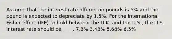 Assume that the interest rate offered on pounds is 5% and the pound is expected to depreciate by 1.5%. For the international Fisher effect (IFE) to hold between the U.K. and the U.S., the U.S. interest rate should be ____. 7.3% 3.43% 5.68% 6.5%