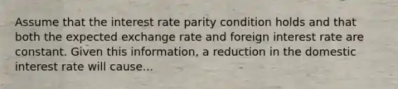 Assume that the interest rate parity condition holds and that both the expected exchange rate and foreign interest rate are constant. Given this information, a reduction in the domestic interest rate will cause...